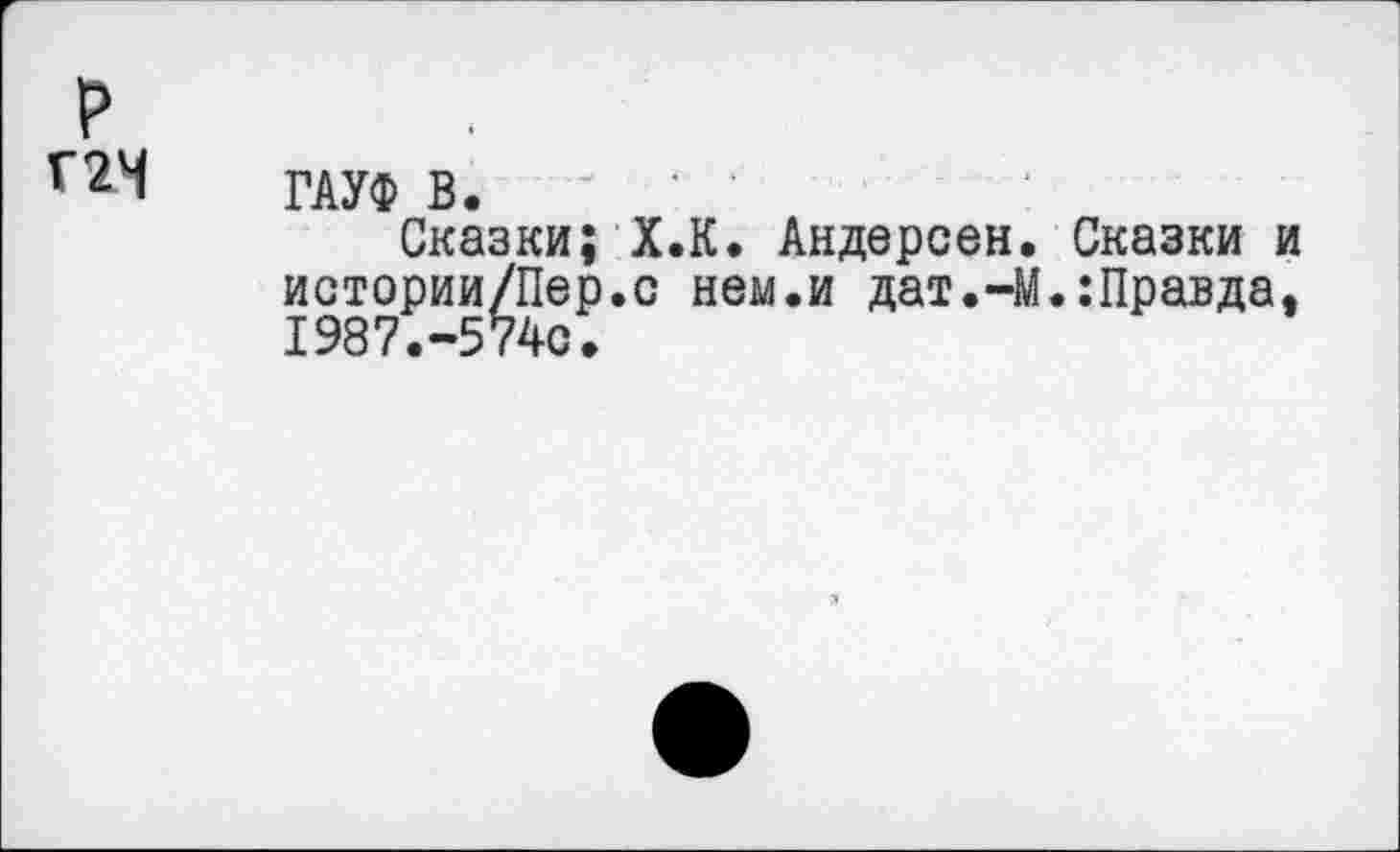 ﻿р
Г2Ч ГАУФ В.
Сказки; Х.К. Андерсен, Сказки и истории/Пер.с нем.и дат.-М.:Правда, 1987.-574с.